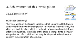3. Achievement of this investigation
3.1.2.1. Self-assembly
Fluidic self-assembly:
There are wells on the targets substrates that trap micro LED devices
and settle them down by their gravity. To attach to the substrates, the
chips are stuck by alloy, which is molten in advance and cooled down
after catching chips. The shape of the chips is changed into a circular
design instead of a traditional rectangular shape with the aim not to
concern the orientation of each chip.
 