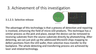 3. Achievement of this investigation
3.1.2.3. Selective release
The advantage of this technology is that a process of detection and repairing
is involved, enhancing the field of micro LED products. This technique has a
similar process as the pick and place, except the device can be removed to
receiving substrate from the source substrate directly by photoetching. After
detecting, we can just pick up the addressed MicroLED chips mapping to
defect positions from the LED wafer, then selective mass transfer to the
backplane. The whole detecting and transferring process are achieved by
laser and related technology.
 