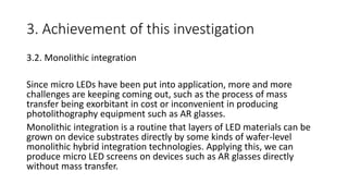 3. Achievement of this investigation
3.2. Monolithic integration
Since micro LEDs have been put into application, more and more
challenges are keeping coming out, such as the process of mass
transfer being exorbitant in cost or inconvenient in producing
photolithography equipment such as AR glasses.
Monolithic integration is a routine that layers of LED materials can be
grown on device substrates directly by some kinds of wafer-level
monolithic hybrid integration technologies. Applying this, we can
produce micro LED screens on devices such as AR glasses directly
without mass transfer.
 