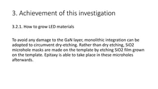 3. Achievement of this investigation
3.2.1. How to grow LED materials
To avoid any damage to the GaN layer, monolithic integration can be
adopted to circumvent dry-etching. Rather than dry etching, SiO2
microhole masks are made on the template by etching SiO2 film grown
on the template. Epitaxy is able to take place in these microholes
afterwards.
 
