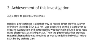 3. Achievement of this investigation
3.2.1. How to grow LED materials
Besides, photoetching is another way to realize direct growth. A layer
of indium tin oxide (ITO, 115 nm) was deposited on the p-GaN layer by
e-beam evaporation and patterned by wet etching in diluted aqua regia
using photoresist as etching mask. Then the photoresist that protects
materials beneath it was remained as masks to define individual micro-
LEDs by dry etching GaN.
 