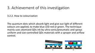 3. Achievement of this investigation
3.2.2. How to colourization
The quantum dots which absorb light and give out light of different
colours are applied, to make blue LED red or green. The technique
mainly uses atomized QDs ink by ultra-sonic/pneumatic and sprays
uniform and size-controlled QDs materials with a sprayer and airflow
control.
 