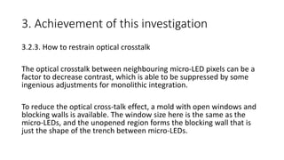 3. Achievement of this investigation
3.2.3. How to restrain optical crosstalk
The optical crosstalk between neighbouring micro-LED pixels can be a
factor to decrease contrast, which is able to be suppressed by some
ingenious adjustments for monolithic integration.
To reduce the optical cross-talk effect, a mold with open windows and
blocking walls is available. The window size here is the same as the
micro-LEDs, and the unopened region forms the blocking wall that is
just the shape of the trench between micro-LEDs.
 