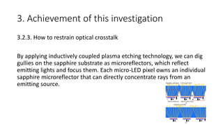 3. Achievement of this investigation
3.2.3. How to restrain optical crosstalk
By applying inductively coupled plasma etching technology, we can dig
gullies on the sapphire substrate as microreflectors, which reflect
emitting lights and focus them. Each micro-LED pixel owns an individual
sapphire microreflector that can directly concentrate rays from an
emitting source.
 