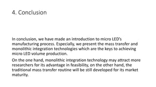 4. Conclusion
In conclusion, we have made an introduction to micro LED’s
manufacturing process. Especially, we present the mass transfer and
monolithic integration technologies which are the keys to achieving
micro LED volume production.
On the one hand, monolithic integration technology may attract more
researchers for its advantage in feasibility, on the other hand, the
traditional mass transfer routine will be still developed for its market
maturity.
 