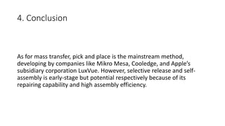 4. Conclusion
As for mass transfer, pick and place is the mainstream method,
developing by companies like Mikro Mesa, Cooledge, and Apple’s
subsidiary corporation LuxVue. However, selective release and self-
assembly is early-stage but potential respectively because of its
repairing capability and high assembly efficiency.
 