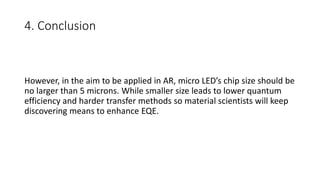 4. Conclusion
However, in the aim to be applied in AR, micro LED’s chip size should be
no larger than 5 microns. While smaller size leads to lower quantum
efficiency and harder transfer methods so material scientists will keep
discovering means to enhance EQE.
 
