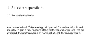 1. Research question
1.2. Research motivation
A review of microLED technology is important for both academia and
industry to gain a fuller picture of the materials and processes that are
explored, the performance and potential of each technology route.
 