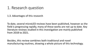 1. Research question
1.3. Advantages of this research
To date, several microLED reviews have been published, however as the
field is progressing rapidly, many of these works are not up to date. Key
literature reviews studied in this investigation are mainly published
from 2018 to 2021.
Besides, this review combines both traditional and novel
manufacturing routines, drawing a whole picture of this technology.
 