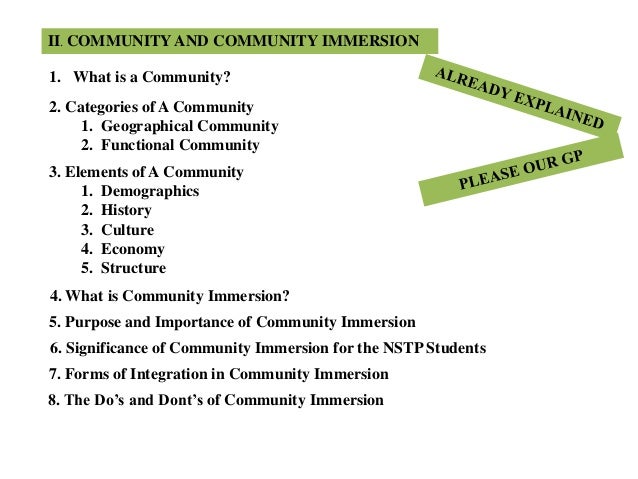 8. The Do’s and Dont’s of Community Immersion
II. COMMUNITY AND COMMUNITY IMMERSION
1. What is a Community?
2. Categories of A Community
1. Geographical Community
2. Functional Community
3. Elements of A Community
1. Demographics
2. History
3. Culture
4. Economy
5. Structure
4. What is Community Immersion?
5. Purpose and Importance of Community Immersion
6. Significance of Community Immersion for the NSTP Students
7. Forms of Integration in Community Immersion
 