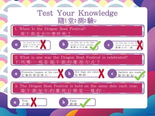 Test Your Knowledge
隨堂測驗
1. When Is the Dragon Boat Festival?
端午節是在什麼時候？
2. What is one way the Dragon Boat Festival is celebrated?
下列哪一項是端午節的慶祝方式？
3. The Dragon Boat Festival is held on the same date each year.
端午節每年的慶祝日期是一樣的。
a Fireworks happen at the race.
比賽時燃放煙火。 b
Hot dogs are eaten.
吃熱狗。 c Sachets are made.
製作香包。
the fifth day of the fifth
month of lunar calendar
農曆五月五號
b
True
正確
a False
錯誤
b
the first day of the fifth
month of lunar calendar
農曆五月一號
c
the second day of the sixth
month of lunar calendar
農曆六月二號
a
 