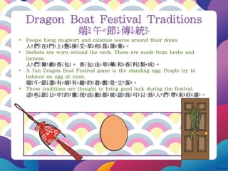 Dragon Boat Festival Traditions
端午節傳統
• People hang mugwort and calamus leaves around their doors.
人們在門上懸掛艾草和菖蒲葉。
• Sachets are worn around the neck. These are made from herbs and
incense.
人們佩戴香包。香包由草藥和香料製成。
• A fun Dragon Boat Festival game is the standing egg. People try to
balance an egg at noon.
端午節還有個有趣的遊戲是立蛋。
• These traditions are thought to bring good luck during the festival.
這些節日中的慶祝活動都被認為可以為人們帶來好運。
 