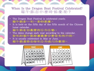 • The Dragon Boat Festival is celebrated yearly.
端午節是一年一度的節慶。
• It is held on the fifth day of the fifth month of the Chinese
lunar calendar.
端午節是在農曆的五月五號。
• The dates change each year according to the calendar.
每年的端午節根據農曆日曆而有所不同。
• It is usually celebrated in May or June.
端午節通常在每年五月或六月慶祝。
When Is the Dragon Boat Festival Celebrated?
端午節在什麼時候慶祝？
 