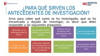¿PARA QUÉ SIRVEN LOS
ANTECEDENTES DE INVESTIGACIÓN?
Sirve para saber qué tanto se ha investigado, qué se ha
encontrado y dejado de investigar, es decir que debe
responder a las siguientes preguntas:
¿Qué tanto se ha
investigado sobre el
tema?
¿Hay estudios previos,
similares al que quieres
realizar?
¿Quiénes son los
estudiosos más
representativos del
tema?
¿Qué han encontrado
en sus investigaciones?
¿cuáles son sus
principales resultados?
¿Cómo han realizado
sus investigaciones, es
decir, qué metodología
han empleado?
¿Qué aspectos dejaron
de investigar
¿Cómo podrías utilizar
esa información para tu
tesis?
 