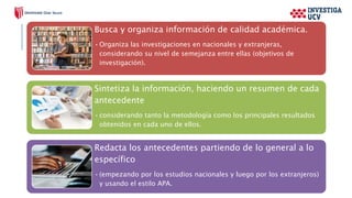 Busca y organiza información de calidad académica.
•Organiza las investigaciones en nacionales y extranjeras,
considerando su nivel de semejanza entre ellas (objetivos de
investigación).
Sintetiza la información, haciendo un resumen de cada
antecedente
•considerando tanto la metodología como los principales resultados
obtenidos en cada uno de ellos.
Redacta los antecedentes partiendo de lo general a lo
específico
•(empezando por los estudios nacionales y luego por los extranjeros)
y usando el estilo APA.
 
