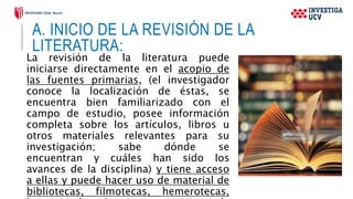 A. INICIO DE LA REVISIÓN DE LA
LITERATURA:
La revisión de la literatura puede
iniciarse directamente en el acopio de
las fuentes primarias, (el investigador
conoce la localización de éstas, se
encuentra bien familiarizado con el
campo de estudio, posee información
completa sobre los artículos, libros u
otros materiales relevantes para su
investigación; sabe dónde se
encuentran y cuáles han sido los
avances de la disciplina) y tiene acceso
a ellas y puede hacer uso de material de
bibliotecas, filmotecas, hemerotecas,
 