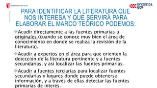 PARA IDENTIFICAR LA LITERATURA QUE
NOS INTERESA Y QUE SERVIRÁ PARA
ELABORAR EL MARCO TEÓRICO PODEMOS:
Acudir directamente a las fuentes primarias u
originales (cuando se conoce muy bien el área de
conocimiento en donde se realiza la revisión de la
literatura).
Acudir a expertos en el área para que orienten la
detección de la literatura pertinente y a fuentes
secundarias, y así localizar las fuentes primarias.
Acudir a fuentes terciarias para localizar fuentes
secundarias y lugares donde puede obtenerse
información, y a través de ellas detectar las fuentes
primarias de interés.
 