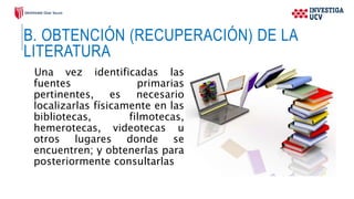 B. OBTENCIÓN (RECUPERACIÓN) DE LA
LITERATURA
Una vez identificadas las
fuentes primarias
pertinentes, es necesario
localizarlas físicamente en las
bibliotecas, filmotecas,
hemerotecas, videotecas u
otros lugares donde se
encuentren; y obtenerlas para
posteriormente consultarlas
 