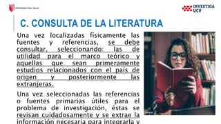 C. CONSULTA DE LA LITERATURA
Una vez localizadas físicamente las
fuentes y referencias, se debe
consultar, seleccionando: las de
utilidad para el marco teórico y
aquellas que sean primeramente
estudios relacionados con el país de
origen y posteriormente las
extranjeras.
Una vez seleccionadas las referencias
o fuentes primarias útiles para el
problema de investigación, éstas se
revisan cuidadosamente y se extrae la
 