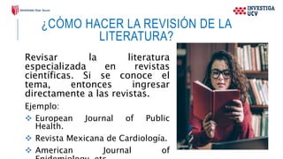 ¿CÓMO HACER LA REVISIÓN DE LA
LITERATURA?
Revisar la literatura
especializada en revistas
científicas. Si se conoce el
tema, entonces ingresar
directamente a las revistas.
Ejemplo:
 European Journal of Public
Health.
 Revista Mexicana de Cardiología.
 American Journal of
 