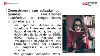Generalmente son editadas por
grandes asociaciones
académicas o corporaciones
vinculadas a ella.
 Por ejemplo: Academia de
Psicología Americana, Academia
Nacional de Medicina, Institutos
Nacionales de Salud de los EEUU,
NIDA: Instituto Nacional de
Investigación en Adicciones, etc.
También pueden ser editadas
por empresas o editoriales
privadas.
 Por ejemplo: Academic Press,
 