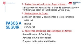 PASOS A
SEGUIR :
1. Revisar Journals o Revistas Especializadas
Seleccionar tres revistas de su área de especialización y
verificar que estén en la Biblioteca Virtual UCV.
2. Revisar Bases de Datos:
Contienen abstracs y documentos a texto completo
MEDLINE
HINARI
PROQUEST
3. Revisiones periódicas especializadas de temas:
Annual Review of Cardiology
Advance in Child Psychology
Progress in Behavior Modification
 