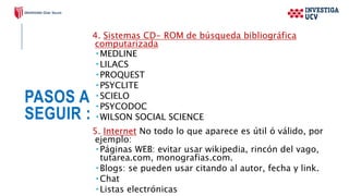 PASOS A
SEGUIR :
4. Sistemas CD- ROM de búsqueda bibliográfica
computarizada
 MEDLINE
 LILACS
 PROQUEST
 PSYCLITE
 SCIELO
 PSYCODOC
 WILSON SOCIAL SCIENCE
5. Internet No todo lo que aparece es útil ó válido, por
ejemplo:
 Páginas WEB: evitar usar wikipedia, rincón del vago,
tutarea.com, monografias.com.
 Blogs: se pueden usar citando al autor, fecha y link.
 Chat
 Listas electrónicas
 