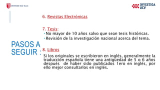 PASOS A
SEGUIR :
6. Revistas Electrónicas
7. Tesis:
 No mayor de 10 años salvo que sean tesis históricas.
 Revisión de la investigación nacional acerca del tema.
8. Libros
Si los originales se escribieron en inglés, generalmente la
traducción española tiene una antigüedad de 5 o 6 años
después de haber sido publicados 1ero en inglés, por
ello mejor consultarlos en inglés.
 