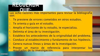 RECUERDA
QUE:
Las ocho razones más importantes para revisar la bibliografía
son:
1. Te previene de errores cometidos en otros estudios.
2. Te orienta y guía en el estudio.
3. Amplía el horizonte de tu estudio, te especializa.
4. Delimita el área de tu investigación.
5. Establece los antecedentes de la originalidad del problema.
6. Conduce al establecimiento y fundamento de tus hipótesis.
7. Genera nuevas líneas y áreas de la investigación.
8. Provee un marco de referencia para interpretar los
resultados de tu investigación.
 