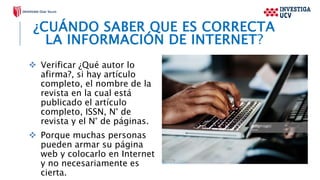 ¿CUÁNDO SABER QUE ES CORRECTA
LA INFORMACIÓN DE INTERNET?
 Verificar ¿Qué autor lo
afirma?, si hay artículo
completo, el nombre de la
revista en la cual está
publicado el artículo
completo, ISSN, N° de
revista y el N° de páginas.
 Porque muchas personas
pueden armar su página
web y colocarlo en Internet
y no necesariamente es
cierta.
 