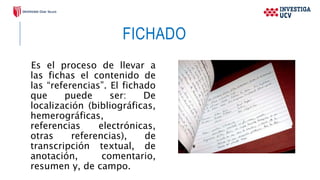 FICHADO
Es el proceso de llevar a
las fichas el contenido de
las “referencias”. El fichado
que puede ser: De
localización (bibliográficas,
hemerográficas,
referencias electrónicas,
otras referencias), de
transcripción textual, de
anotación, comentario,
resumen y, de campo.
 