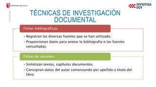TÉCNICAS DE INVESTIGACIÓN
DOCUMENTAL
• Registran las diversas fuentes que se han utilizado.
• Proporcionan datos para anotar la bibliografía o las fuentes
consultadas.
Fichas bibliográficas.
• Sintetizan textos, capítulos documentos.
• Consignan datos del autor comenzando por apellido y título del
libro
Fichas de resumen
 