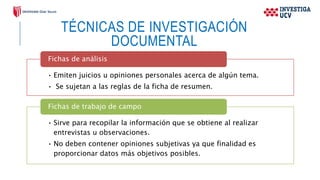 TÉCNICAS DE INVESTIGACIÓN
DOCUMENTAL
• Emiten juicios u opiniones personales acerca de algún tema.
• Se sujetan a las reglas de la ficha de resumen.
Fichas de análisis
• Sirve para recopilar la información que se obtiene al realizar
entrevistas u observaciones.
• No deben contener opiniones subjetivas ya que finalidad es
proporcionar datos más objetivos posibles.
Fichas de trabajo de campo
 