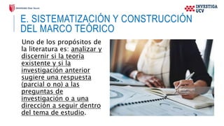 E. SISTEMATIZACIÓN Y CONSTRUCCIÓN
DEL MARCO TEÓRICO
Uno de los propósitos de
la literatura es: analizar y
discernir si la teoría
existente y si la
investigación anterior
sugiere una respuesta
(parcial o no) a las
preguntas de
investigación o a una
dirección a seguir dentro
del tema de estudio.
 