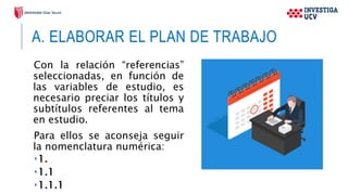 A. ELABORAR EL PLAN DE TRABAJO
Con la relación “referencias”
seleccionadas, en función de
las variables de estudio, es
necesario preciar los títulos y
subtítulos referentes al tema
en estudio.
Para ellos se aconseja seguir
la nomenclatura numérica:
1.
1.1
1.1.1
 