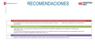 RECOMENDACIONES
•Se recomienda decir: En el presente estudio por eficiencia de servicios de salud prestados, se entiende........... Luego hacer la comparación con otras definiciones si
fuese necesario.
1. Hay algunas áreas en las cuales puede haber más de una definición acerca del problema. Ejm: embarazo de alto riesgo, eficiencia de los servicios de salud prestados.
•Ramos (2003) afirma: “Las bases de datos se configuran como las herramientas más adecuadas y adaptables para la recuperación de información y de
conocimiento” (p. 69)
•“Las dos directrices constitucionales que integran el patrimonio cultural son su conservación y difusión, misiones esenciales de los memorizadores sociales, como
denominó Le Goof a los archiveros y bibliotecarios” (Ramos Simón, 2003, p. 27)
2. Para citar un texto se deben tomar en cuenta las Normas APA.
•Ejemplo: En el estudio de los valores, se decidió que el rol de la escuela, es decisivo para desarrollar la percepción de si mismo.
3. Todo el texto de la tesis o artículo de investigación debe ser escrito en 3ra persona o en neutro nunca en primera persona.
 