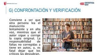 G) CONFRONTACIÓN Y VERIFICACIÓN
Conviene a ser que
otra persona lea el
manuscrito
lentamente y en alta
voz, mientras que el
autor sigue y corrige
la copia original. La
responsabilidad de
faltas no corregidas a
tiene en autos, y, es
fatal dejar que los
críticos las descubran.
 