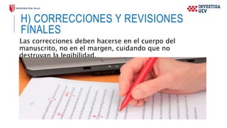 H) CORRECCIONES Y REVISIONES
FINALES
Las correcciones deben hacerse en el cuerpo del
manuscrito, no en el margen, cuidando que no
destruyan la legibilidad.
 