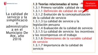 1.3 Teorías relacionadas al tema
1.3.1 Primera variable: calidad de servicio
1.3.1.1 Definición de calidad de servicio
1.3.1.2 Evolución de la conceptualización
de la calidad de servicio
1.3.1.3 La calidad de servicio y la
legislación peruana
1.3.1.4 Evaluación de la calidad de servicio
1.3.1.5 La calidad de servicio: los incentivos
y las recompensas en el trabajo
1.3.1.6 Dimensiones de la variable calidad
de servicio
1.3.1.7 Importancia de la calidad de
servicio
Paradigma
cuantitativo
La calidad de
servicio y la
simplificació
n
administrativ
a en el
Municipio De
Ate, año
2016
 