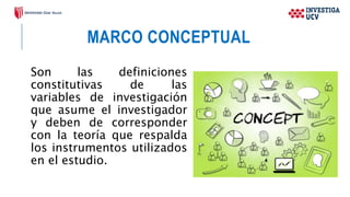 MARCO CONCEPTUAL
Son las definiciones
constitutivas de las
variables de investigación
que asume el investigador
y deben de corresponder
con la teoría que respalda
los instrumentos utilizados
en el estudio.
 