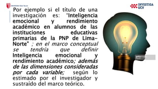 Por ejemplo si el título de una
investigación es: “Inteligencia
emocional y rendimiento
académico en alumnos de las
instituciones educativas
primarias de la PNP de Lima-
Norte” ; en el marco conceptual
se tendría que definir
Inteligencia emocional y
rendimiento académico; además
de las dimensiones consideradas
por cada variable; según lo
estimado por el investigador y
sustraído del marco teórico.
 