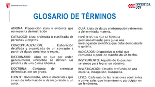 GLOSARIO DE TÉRMINOS
AXIOMA: Proposición clara y evidente que
no necesita demostración
CATALOGO: Lista ordenada o clasificada de
personas u objetos
CONCEPTUALIZACIÓN: Elaboración
detallada y organizada de un concepto a
partir de datos concretos o reales.
DICCIONARIO: Libro en que por orden
generalmente alfabético se definen las
palabras de uno ó más idiomas.
DOCTRINA: Conjunto de creencias
defendidas por un grupo.
FUENTE: Documento, obra o materiales que
sirven de información o de inspiración a un
autor.
GUÍA: Lista de datos o información referentes
a determinada materia.
HIPÓTESIS: Lo que se formula
provisionalmente para guiar una
investigación científica que debe demostrarla
o guiarla.
INDICADOR: Dispositivo o señal que
comunica o pone de manifiesto un hecho.
INSTRUMENTO: Aquello de lo que nos
servimos para lograr un objetivo.
INVESTIGACIÓN: Estudio profundo de una
materia, indagación, búsqueda.
LEYES: Cada una de las relaciones constantes
y universales que intervienen o participan en
un fenómeno.
 