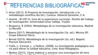 REFERENCIAS BIBLIOGRÁFICAS
 Arias (2012). El Proyecto de Investigación. Introducción a la
metodología científica (6a Ed.). Caracas: Editorial Episteme, C.A.
 Avanto , W (2013). Guía de la experiencia curricular: Diseño del trabajo
de investigación. Universidad César Vallejo. Trujillo
 Bisquerra, R (2004). Metodología de la investigación educativa. Madrid:
La Muralla
 Baena (2017). Metodología de la investigación (3a. ed.). México DF:
Grupo Editorial Patria.
 Bernal (2010). Metodología de la investigación (3a. ed.). Bogotá:
Pearson Educación.
 Fiallo, J., Cerezal, J. y Hedesa .(2008). La investigación pedagógica una
vía para elevar la calidad educativa. Lima: Ruta Pedagógica.
 Muñoz (2015). Cómo elaborar y asesorar una investigación de tesis
 