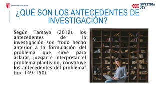 ¿QUÉ SON LOS ANTECEDENTES DE
INVESTIGACIÓN?
Según Tamayo (2012), los
antecedentes de la
investigación son “todo hecho
anterior a la formulación del
problema que sirve para
aclarar, juzgar e interpretar el
problema planteado, constituye
los antecedentes del problema”
(pp. 149-150).
 
