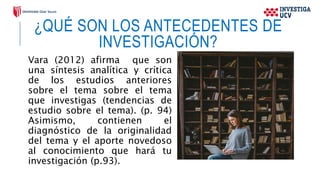 ¿QUÉ SON LOS ANTECEDENTES DE
INVESTIGACIÓN?
Vara (2012) afirma que son
una síntesis analítica y crítica
de los estudios anteriores
sobre el tema sobre el tema
que investigas (tendencias de
estudio sobre el tema). (p. 94)
Asimismo, contienen el
diagnóstico de la originalidad
del tema y el aporte novedoso
al conocimiento que hará tu
investigación (p.93).
 