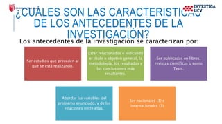 ¿CUÁLES SON LAS CARACTERISTICAS
DE LOS ANTECEDENTES DE LA
INVESTIGACIÓN?
Los antecedentes de la investigación se caracterizan por:
Ser estudios que preceden al
que se está realizando.
Estar relacionados e indicando
el título u objetivo general, la
metodología, los resultados y
las conclusiones más
resaltantes.
Ser publicadas en libros,
revistas científicas o como
Tesis.
Abordar las variables del
problema enunciado, y de las
relaciones entre ellas.
Ser nacionales (3) e
internacionales (3)
 