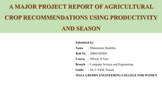 A MAJOR PROJECT REPORT OF AGRICULTURAL
CROP RECOMMENDATIONS USING PRODUCTIVITY
AND SEASON
Submitted by:
Name – Dhannaram Akshitha
Roll No – 20RH1D5802
Course – MTech, II Year
Branch – Computer Science and Engineering
Guide – Dr. C.V.P.R. Prasad
MALLA REDDY ENGINEERING COLLEGE FOR WOMEN
 