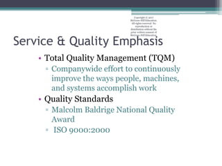 Service & Quality Emphasis
• Total Quality Management (TQM)
▫ Companywide effort to continuously
improve the ways people, machines,
and systems accomplish work
• Quality Standards
▫ Malcolm Baldrige National Quality
Award
▫ ISO 9000:2000
Copyright © 2017
McGraw-Hill Education.
All rights reserved. No
reproduction or
distribution without the
prior written consent of
McGraw-Hill Education.
 