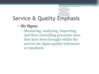 Service & Quality Emphasis
• Six Sigma
▫ Measuring, analyzing, improving,
and then controlling processes once
they have been brought within the
narrow six sigma quality tolerances
or standards
Copyright © 2017
McGraw-Hill Education.
All rights reserved. No
reproduction or
distribution without the
prior written consent of
McGraw-Hill Education.
 