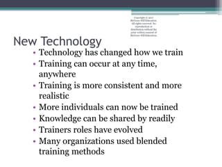 New Technology
• Technology has changed how we train
• Training can occur at any time,
anywhere
• Training is more consistent and more
realistic
• More individuals can now be trained
• Knowledge can be shared by readily
• Trainers roles have evolved
• Many organizations used blended
training methods
Copyright © 2017
McGraw-Hill Education.
All rights reserved. No
reproduction or
distribution without the
prior written consent of
McGraw-Hill Education.
 